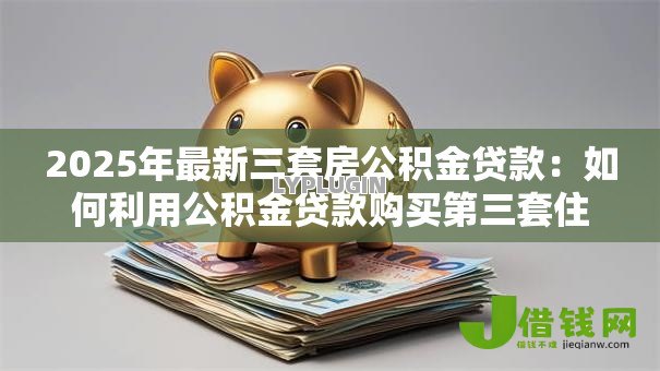 2025年最新三套房公积金贷款：如何利用公积金贷款购买第三套住房