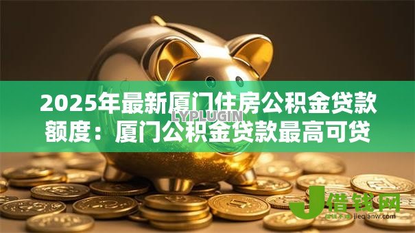 2025年最新厦门住房公积金贷款额度:厦门公积金贷款最高可贷多少金额 2025年最新厦门住房公积金贷款额度:厦门公积金贷款最高可贷多少金额