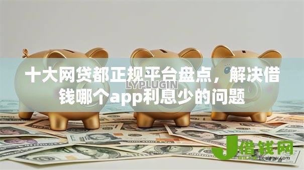 十大网贷都正规平台盘点，解决借钱哪个app利息少的问题