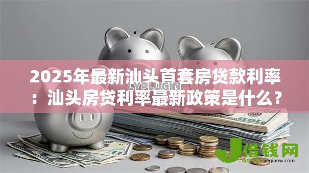 2025年最新汕头首套房贷款利率:汕头房贷利率最新政策是什么? 2025年最新汕头首套房贷款利率:汕头房贷利率最新政策是什么?