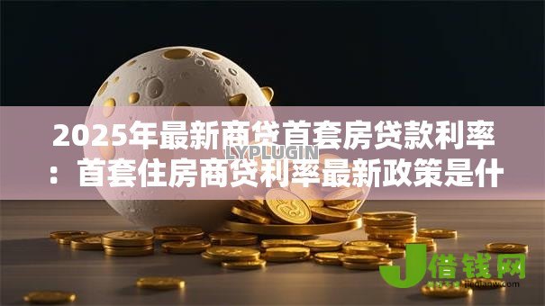 2025年最新商贷首套房贷款利率：首套住房商贷利率最新政策是什么
