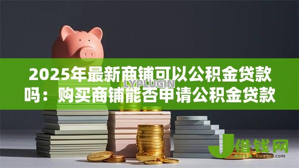 2025年最新商铺可以公积金贷款吗:购买商铺能否申请公积金贷款 2025年最新商铺可以公积金贷款吗:购买商铺能否申请公积金贷款