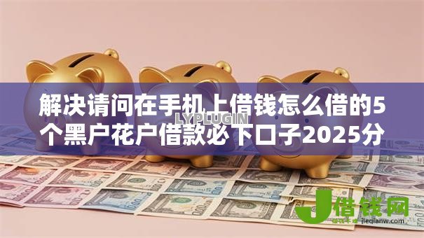 解决请问在手机上借钱怎么借的5个黑户花户借款必下口子2025分享 解决请问在手机上借钱怎么借的5个黑户花户借款必下口子2025分享