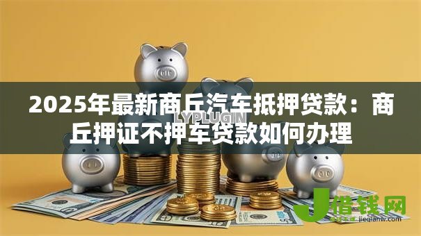 2025年最新商丘汽车抵押贷款:商丘押证不押车贷款如何办理 2025年最新商丘汽车抵押贷款:商丘押证不押车贷款如何办理