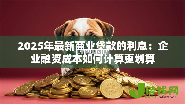 2025年最新商业贷款的利息:企业融资成本如何计算更划算 2025年最新商业贷款的利息:企业融资成本如何计算更划算