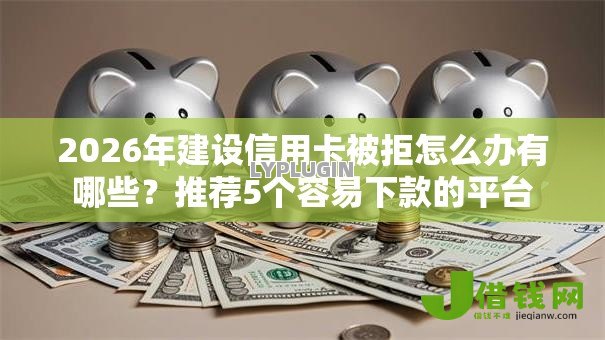 2026年建设信用卡被拒怎么办有哪些？推荐5个容易下款的平台