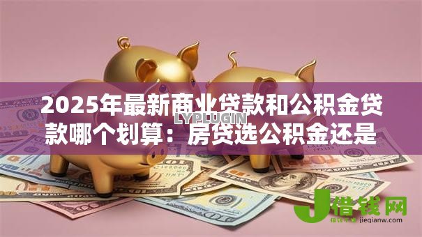 2025年最新商业贷款和公积金贷款哪个划算:房贷选公积金还是商贷更省钱 2025年最新商业贷款和公积金贷款哪个划算:房贷选公积金还是商贷更省钱