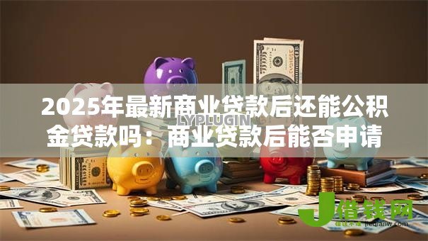 2025年最新商业贷款后还能公积金贷款吗:商业贷款后能否申请公积金贷款 2025年最新商业贷款后还能公积金贷款吗:商业贷款后能否申请公积金贷款