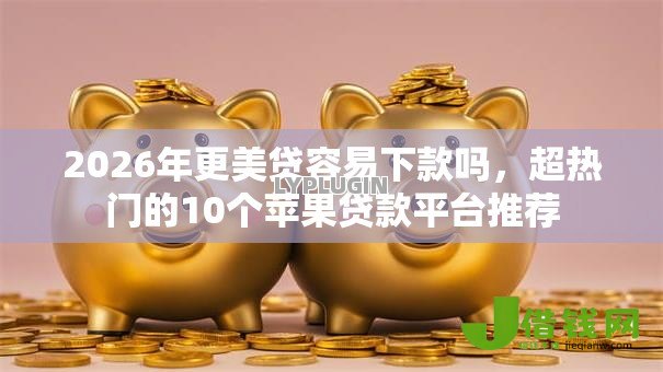 2026年更美贷容易下款吗，超热门的10个苹果贷款平台推荐
