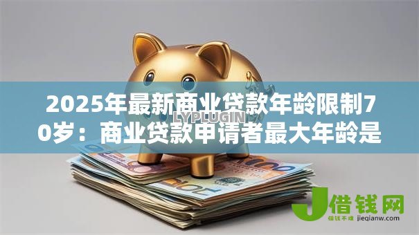 2025年最新商业贷款年龄限制70岁：商业贷款申请者最大年龄是多少