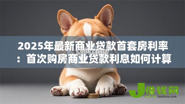 2025年最新商业贷款首套房利率:首次购房商业贷款利息如何计算 2025年最新商业贷款首套房利率:首次购房商业贷款利息如何计算