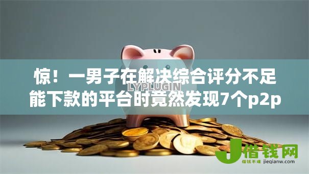 惊！一男子在解决综合评分不足能下款的平台时竟然发现7个p2p网络贷款平台，事后分享了出来