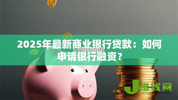 2025年最新商业银行贷款:如何申请银行融资? 2025年最新商业银行贷款:如何申请银行融资?