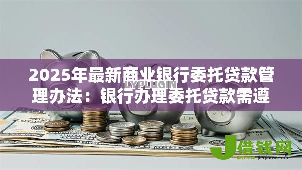 2025年最新商业银行委托贷款管理办法:银行办理委托贷款需遵循哪些要求 2025年最新商业银行委托贷款管理办法:银行办理委托贷款需遵循哪些要求