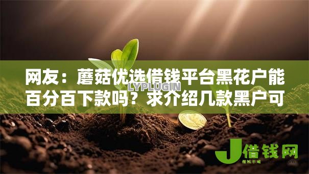 网友:蘑菇优选借钱平台黑花户能百分百下款吗?求介绍几款黑户可快速办理小额贷款业务的口子 网友:蘑菇优选借钱平台黑花户能百分百下款吗?求介绍几款黑户可快速办理小额贷款业务的口子