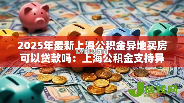 2025年最新上海公积金异地买房可以贷款吗:上海公积金支持异地购房贷款吗 2025年最新上海公积金异地买房可以贷款吗:上海公积金支持异地购房贷款吗