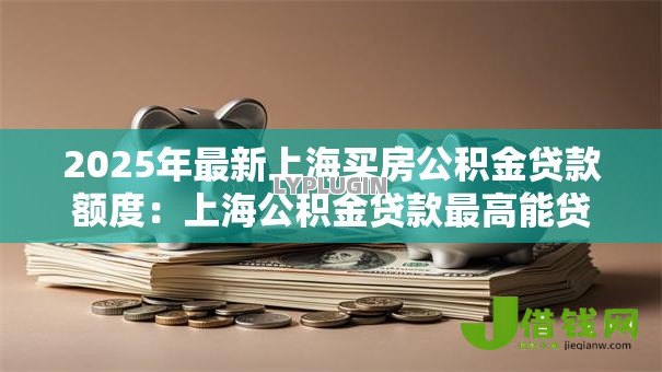 2025年最新上海买房公积金贷款额度:上海公积金贷款最高能贷多少 2025年最新上海买房公积金贷款额度:上海公积金贷款最高能贷多少