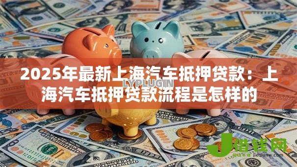 2025年最新上海汽车抵押贷款:上海汽车抵押贷款流程是怎样的 2025年最新上海汽车抵押贷款:上海汽车抵押贷款流程是怎样的