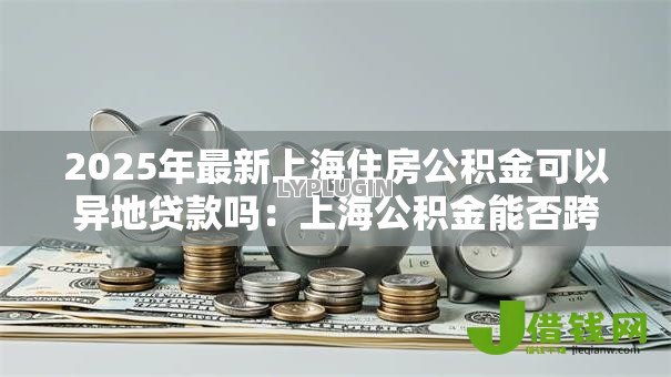 2025年最新上海住房公积金可以异地贷款吗：上海公积金能否跨省还贷？