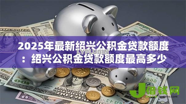 2025年最新绍兴公积金贷款额度:绍兴公积金贷款额度最高多少 2025年最新绍兴公积金贷款额度:绍兴公积金贷款额度最高多少