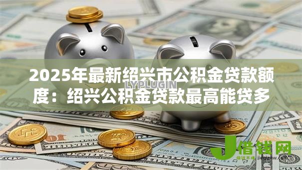 2025年最新绍兴市公积金贷款额度：绍兴公积金贷款最高能贷多少万