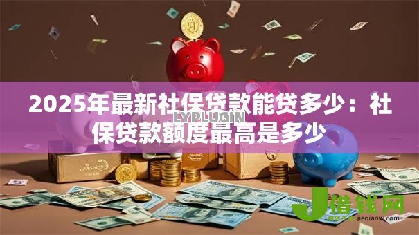 2025年最新社保贷款能贷多少：社保贷款额度最高是多少