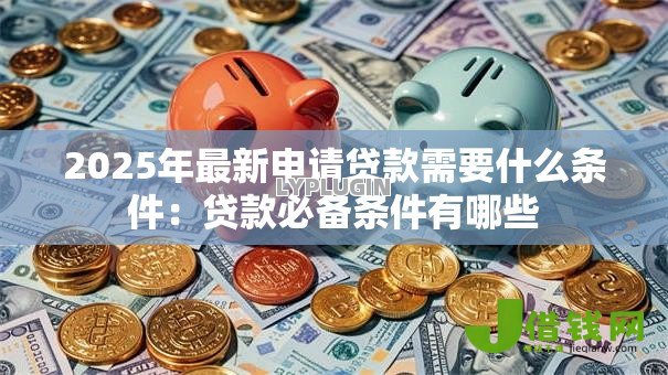 2025年最新申请贷款需要什么条件:贷款必备条件有哪些 2025年最新申请贷款需要什么条件:贷款必备条件有哪些