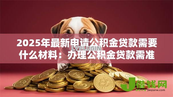 2025年最新申请公积金贷款需要什么材料:办理公积金贷款需准备哪些证件 2025年最新申请公积金贷款需要什么材料:办理公积金贷款需准备哪些证件