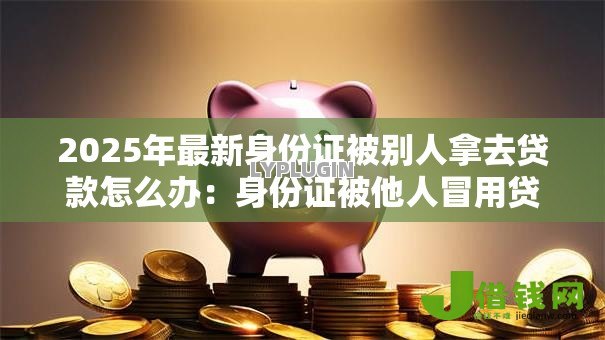 2025年最新身份证被别人拿去贷款怎么办：身份证被他人冒用贷款如何解决
