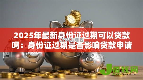 2025年最新身份证过期可以贷款吗：身份证过期是否影响贷款申请