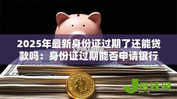2025年最新身份证过期了还能贷款吗：身份证过期能否申请银行贷款