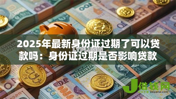 2025年最新身份证过期了可以贷款吗:身份证过期是否影响贷款审批 2025年最新身份证过期了可以贷款吗:身份证过期是否影响贷款审批