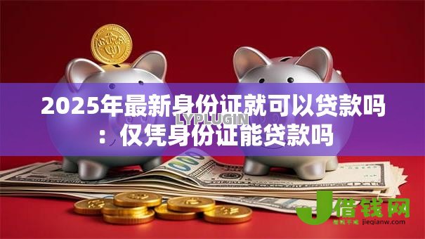 2025年最新身份证就可以贷款吗:仅凭身份证能贷款吗 2025年最新身份证就可以贷款吗:仅凭身份证能贷款吗