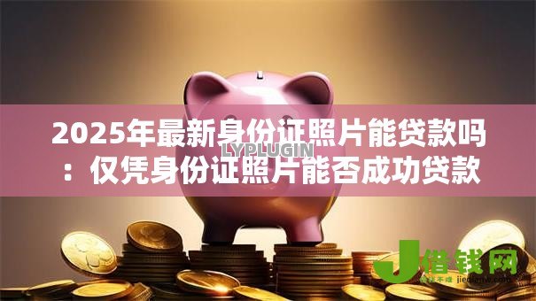 2025年最新身份证照片能贷款吗:仅凭身份证照片能否成功贷款 2025年最新身份证照片能贷款吗:仅凭身份证照片能否成功贷款