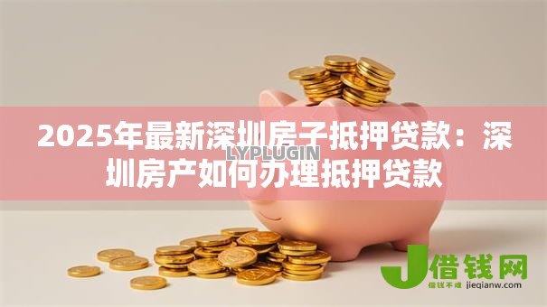 2025年最新深圳房子抵押贷款:深圳房产如何办理抵押贷款 2025年最新深圳房子抵押贷款:深圳房产如何办理抵押贷款