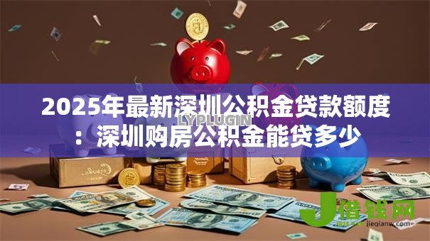 2025年最新深圳公积金贷款额度:深圳购房公积金能贷多少 2025年最新深圳公积金贷款额度:深圳购房公积金能贷多少