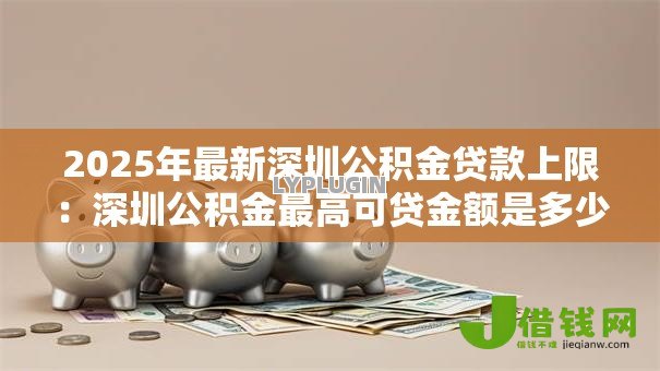 2025年最新深圳公积金贷款上限：深圳公积金最高可贷金额是多少