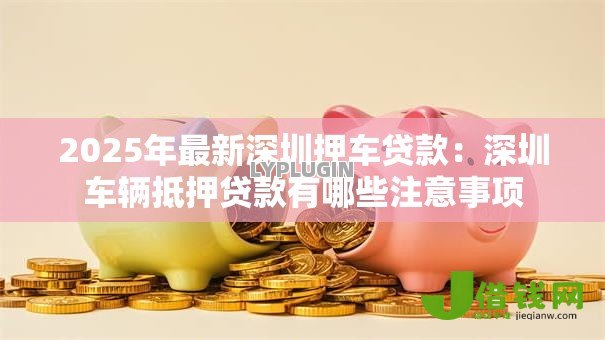 2025年最新深圳押车贷款:深圳车辆抵押贷款有哪些注意事项 2025年最新深圳押车贷款:深圳车辆抵押贷款有哪些注意事项