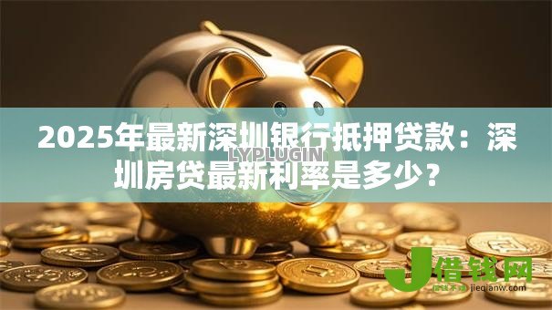 2025年最新深圳银行抵押贷款：深圳房贷最新利率是多少？