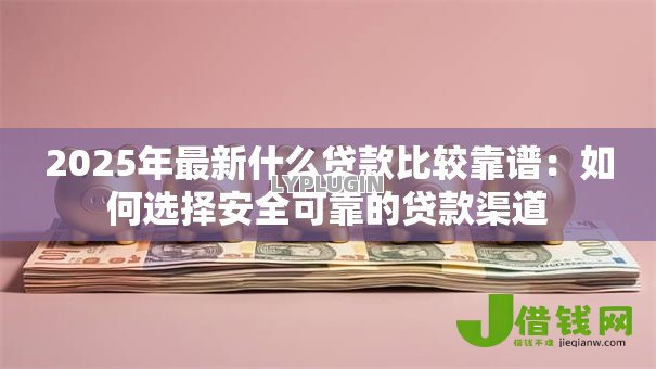 2025年最新什么贷款比较靠谱：如何选择安全可靠的贷款渠道