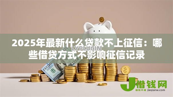 2025年最新什么贷款不上征信:哪些借贷方式不影响征信记录 2025年最新什么贷款不上征信:哪些借贷方式不影响征信记录