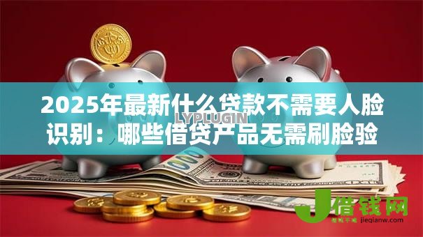 2025年最新什么贷款不需要人脸识别：哪些借贷产品无需刷脸验证