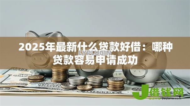 2025年最新什么贷款好借：哪种贷款容易申请成功