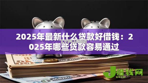 2025年最新什么贷款好借钱：2025年哪些贷款容易通过
