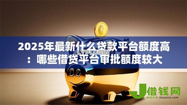 2025年最新什么贷款平台额度高：哪些借贷平台审批额度较大