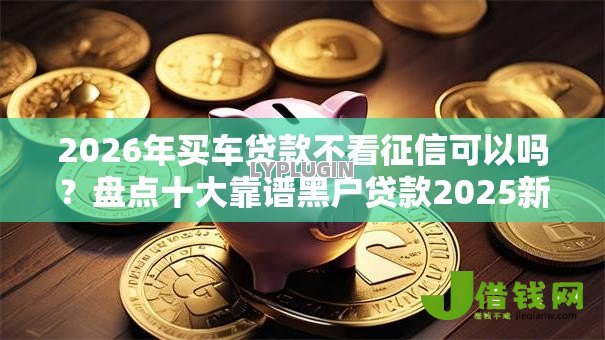 2026年买车贷款不看征信可以吗?盘点十大靠谱黑户贷款2025新口子 2026年买车贷款不看征信可以吗?盘点十大靠谱黑户贷款2025新口子