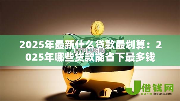 2025年最新什么贷款最划算：2025年哪些贷款能省下最多钱