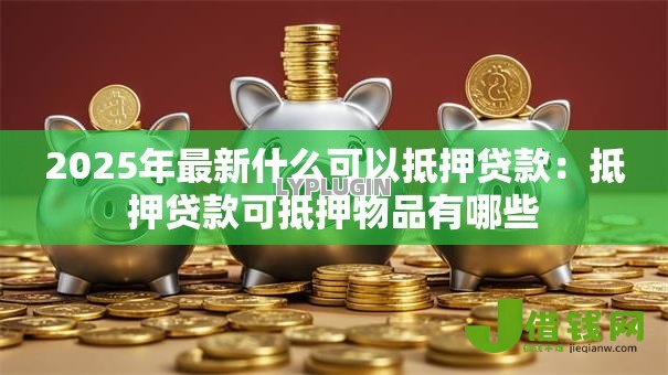 2025年最新什么可以抵押贷款：抵押贷款可抵押物品有哪些