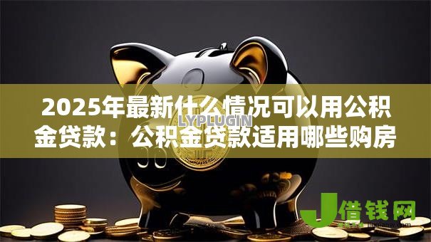 2025年最新什么情况可以用公积金贷款:公积金贷款适用哪些购房情形 2025年最新什么情况可以用公积金贷款:公积金贷款适用哪些购房情形