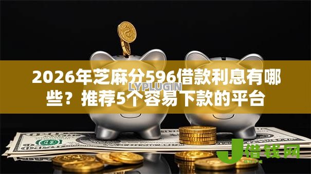 2026年芝麻分596借款利息有哪些？推荐5个容易下款的平台